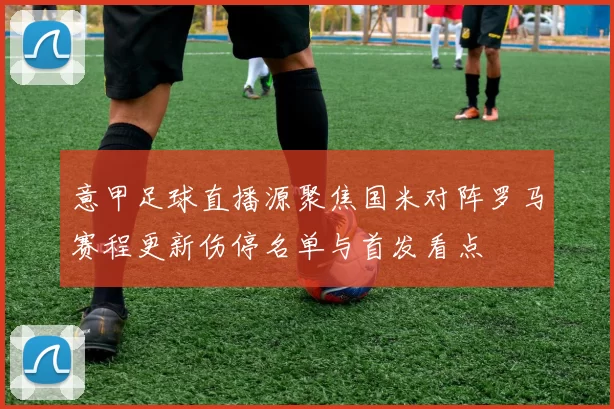 意甲足球直播源聚焦国米对阵罗马赛程更新伤停名单与首发看点