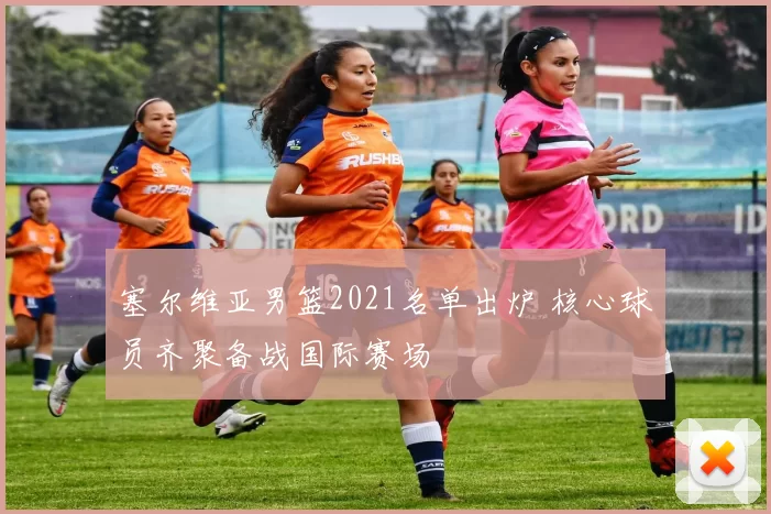 塞尔维亚男篮2021名单出炉 核心球员齐聚备战国际赛场