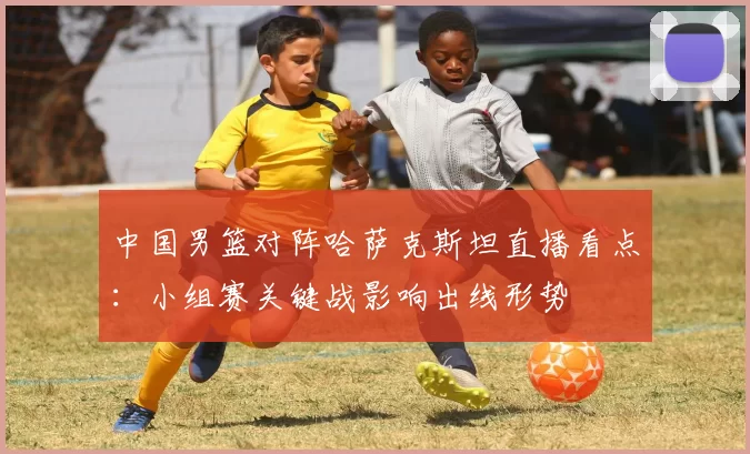 中国男篮对阵哈萨克斯坦直播看点：小组赛关键战影响出线形势