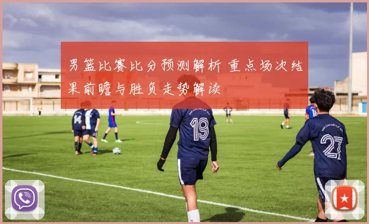 男篮比赛比分预测解析 重点场次结果前瞻与胜负走势解读