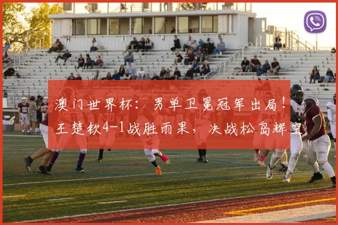 澳门世界杯：男单卫冕冠军出局！王楚钦4-1战胜雨果，决战松岛辉空