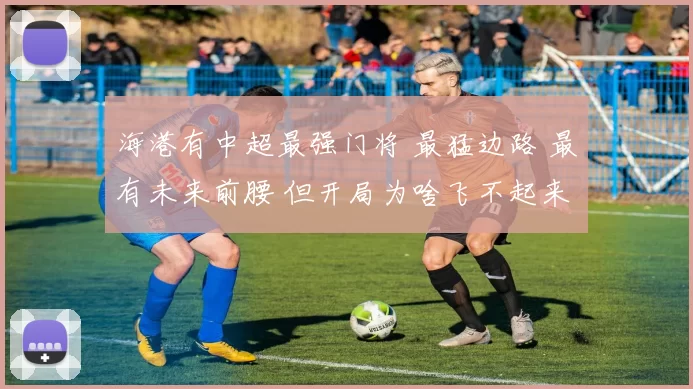 海港有中超最强门将 最猛边路 最有未来前腰 但开局为啥飞不起来
