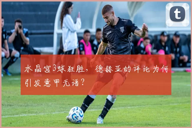 水晶宫3球狂胜，德赫亚的评论为何引发意甲无语？