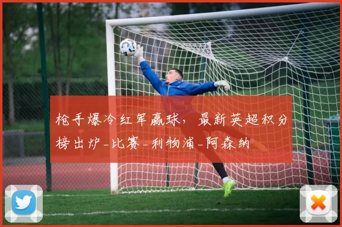 枪手爆冷红军赢球，最新英超积分榜出炉_比赛_利物浦_阿森纳
