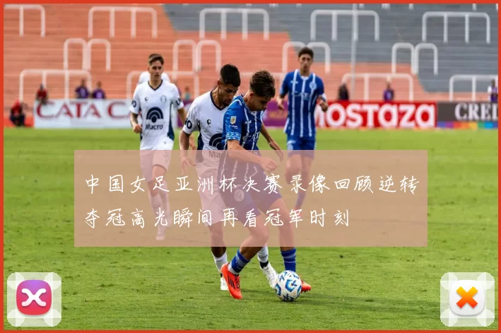 中国女足亚洲杯决赛录像回顾逆转夺冠高光瞬间再看冠军时刻