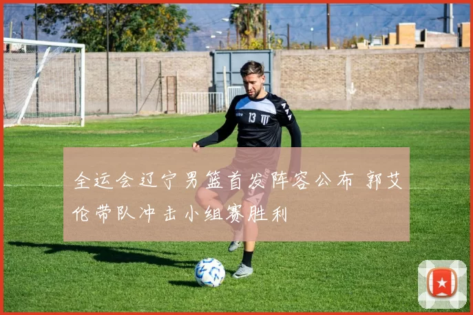 全运会辽宁男篮首发阵容公布 郭艾伦带队冲击小组赛胜利