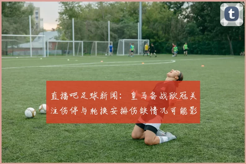 直播吧足球新闻：皇马备战欧冠关注伤停与轮换安排伤缺情况可能影响首发阵容