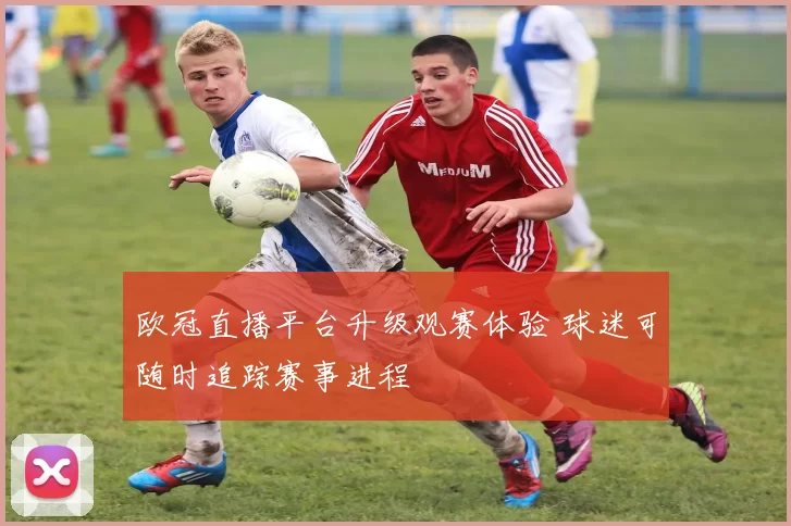 欧冠直播平台升级观赛体验 球迷可随时追踪赛事进程