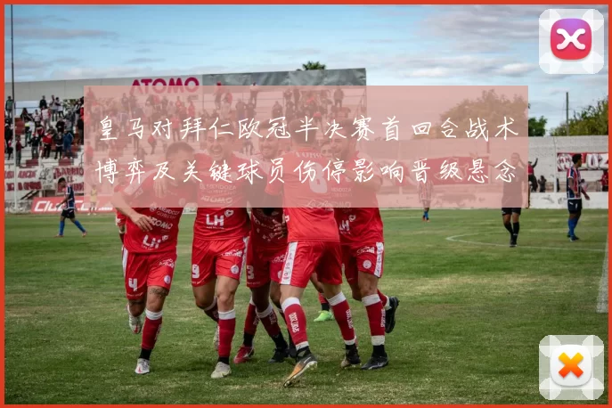 皇马对拜仁欧冠半决赛首回合战术博弈及关键球员伤停影响晋级悬念