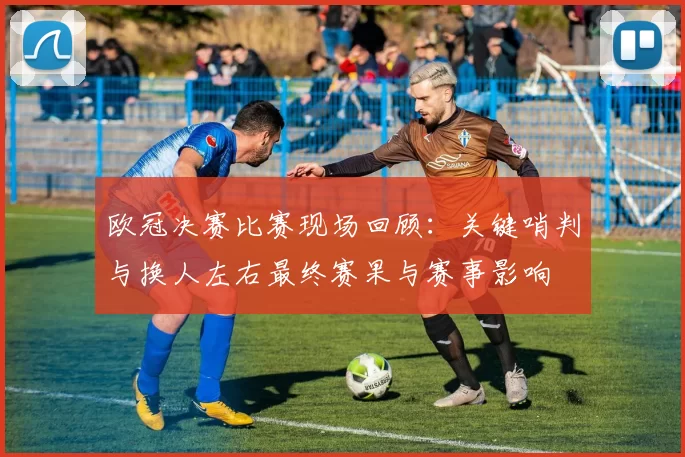 欧冠决赛比赛现场回顾：关键哨判与换人左右最终赛果与赛事影响