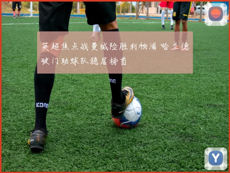 英超焦点战曼城险胜利物浦 哈兰德破门助球队稳居榜首