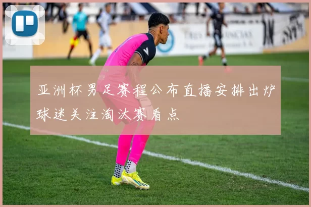 亚洲杯男足赛程公布直播安排出炉球迷关注淘汰赛看点