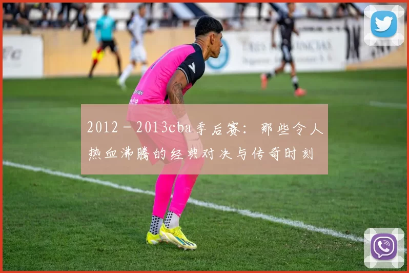 2012 - 2013cba季后赛：那些令人热血沸腾的经典对决与传奇时刻