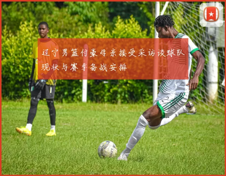 辽宁男篮付豪母亲接受采访谈球队现状与赛季备战安排