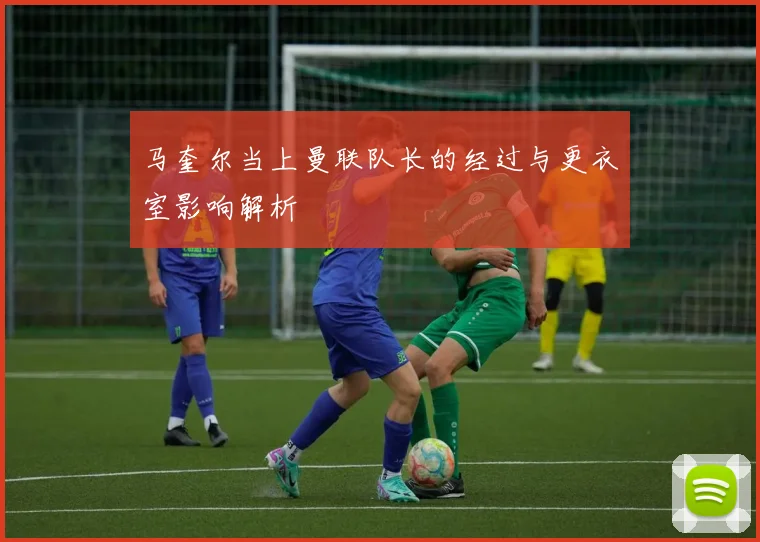 马奎尔当上曼联队长的经过与更衣室影响解析