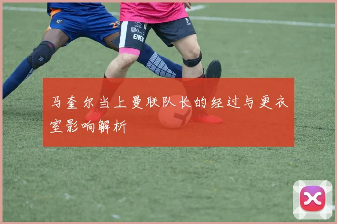马奎尔当上曼联队长的经过与更衣室影响解析