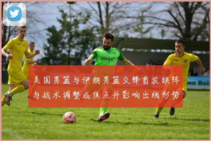 美国男篮与伊朗男篮交锋首发缺阵与战术调整成焦点并影响出线形势
