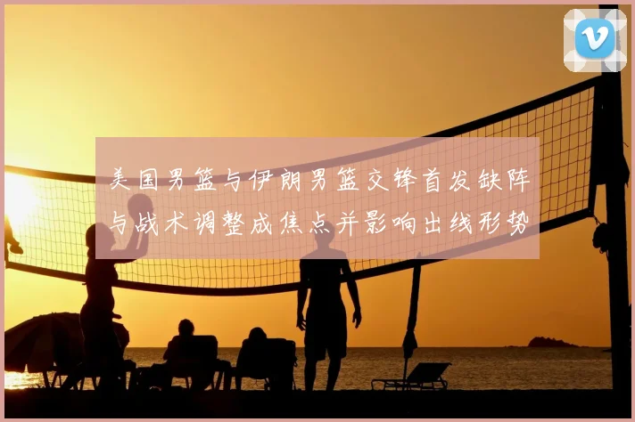 美国男篮与伊朗男篮交锋首发缺阵与战术调整成焦点并影响出线形势